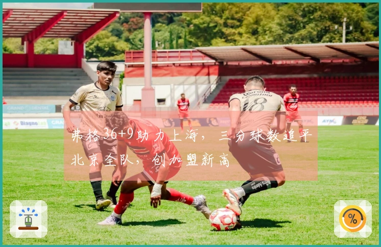 弗格36+9助力上海，三分球数追平北京全队，创加盟新高