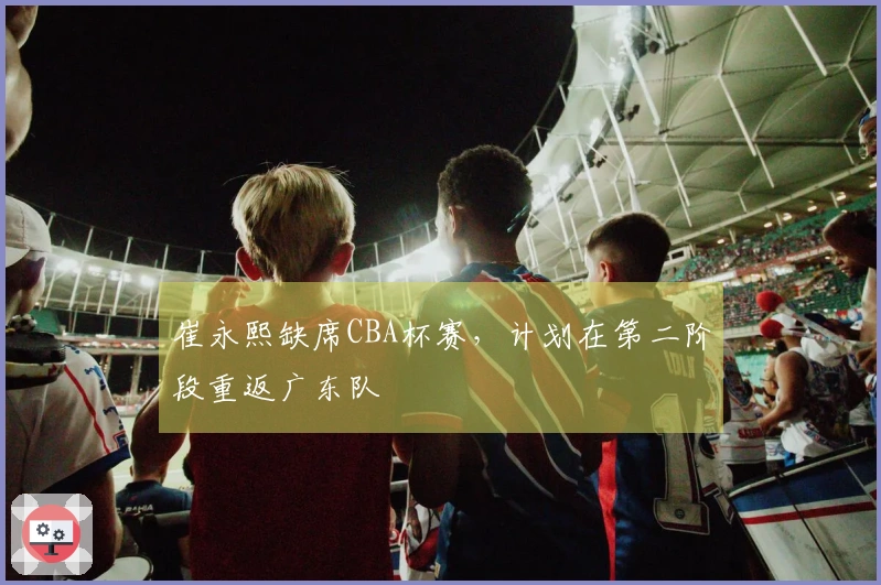 崔永熙缺席CBA杯赛，计划在第二阶段重返广东队