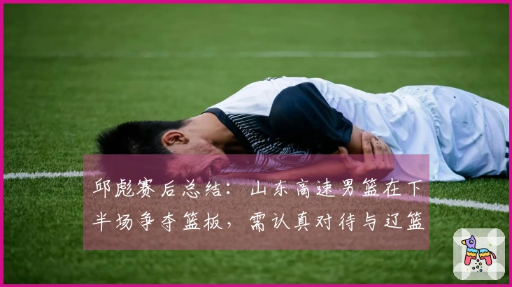 邱彪赛后总结：山东高速男篮在下半场争夺篮板，需认真对待与辽篮的差距