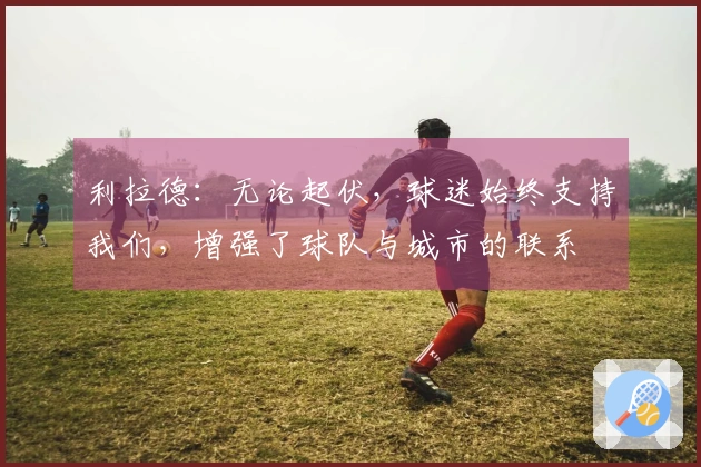 利拉德：无论起伏，球迷始终支持我们，增强了球队与城市的联系