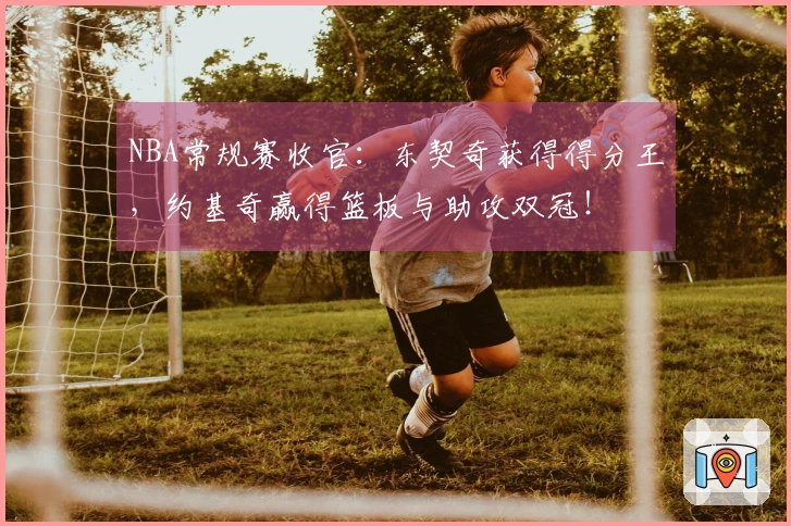 NBA常规赛收官：东契奇获得得分王，约基奇赢得篮板与助攻双冠！