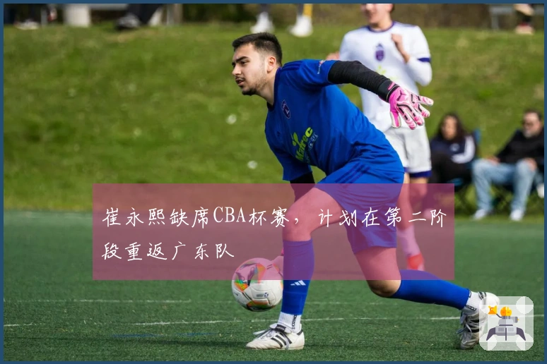 崔永熙缺席CBA杯赛，计划在第二阶段重返广东队