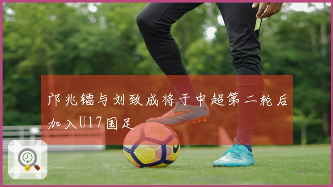 邝兆镭与刘致成将于中超第二轮后加入U17国足