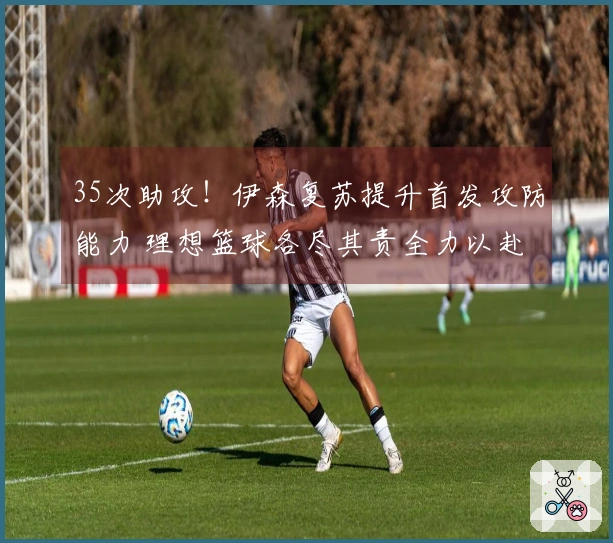 35次助攻！伊森复苏提升首发攻防能力 理想篮球各尽其责全力以赴