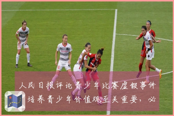 人民日报评论青少年比赛虚假事件：培养青少年价值观至关重要，必须确保公平竞争，根本上要消除相关从业者的功利心态和成绩至上论。