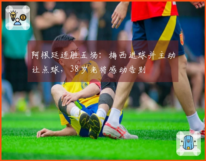 阿根廷连胜五场：梅西进球并主动让点球，38岁老将感动告别