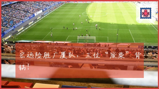 宏远险胜广厦队，三位“废柴”背锅！