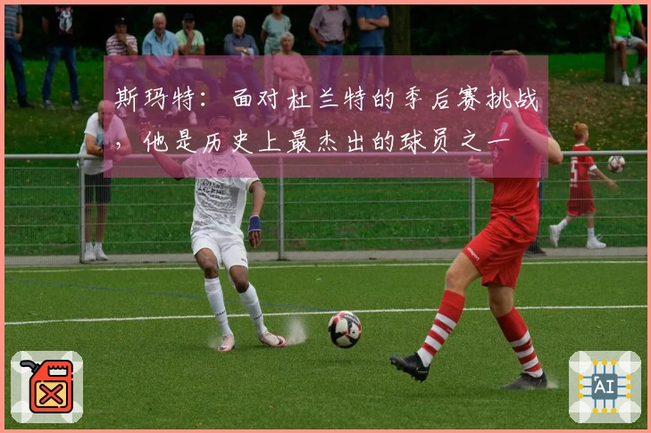 斯玛特：面对杜兰特的季后赛挑战，他是历史上最杰出的球员之一