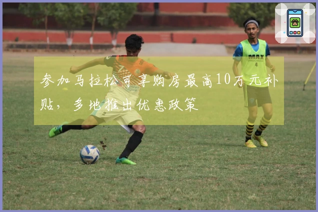 参加马拉松可享购房最高10万元补贴，多地推出优惠政策