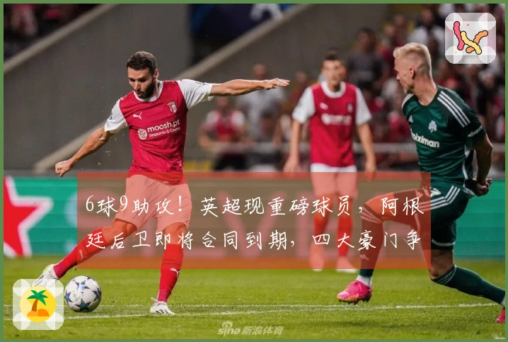 6球9助攻！英超现重磅球员，阿根廷后卫即将合同到期，四大豪门争夺