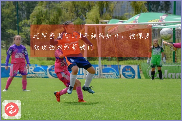 迈阿密国际1-1平纽约红牛，德保罗助攻西尔维蒂破门