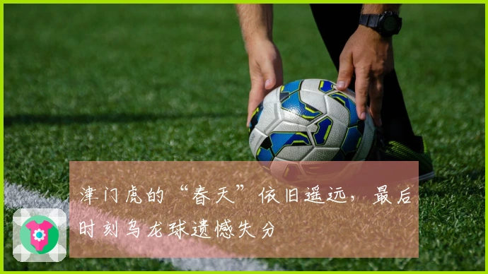 津门虎的“春天”依旧遥远，最后时刻乌龙球遗憾失分