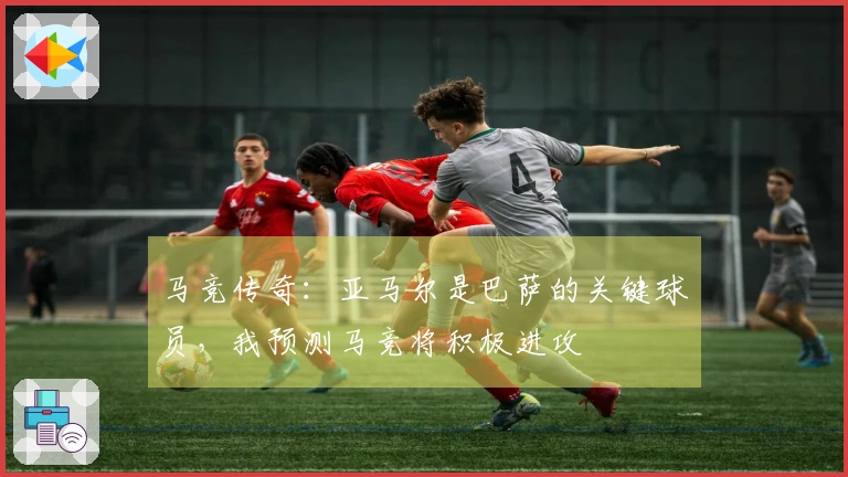 马竞传奇：亚马尔是巴萨的关键球员，我预测马竞将积极进攻