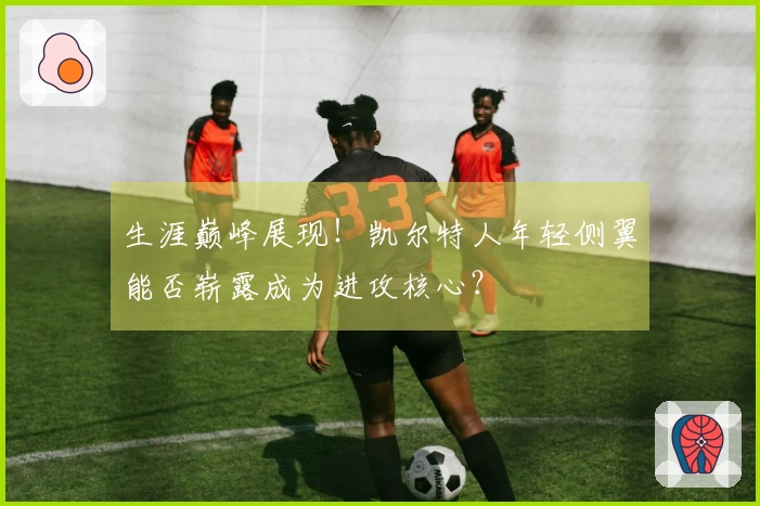 生涯巅峰展现！凯尔特人年轻侧翼能否崭露成为进攻核心？
