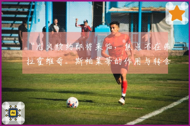 “尤文续约即将来临，焦点不在弗拉霍维奇。斯帕莱蒂的作用与转会市场的欧冠前景”