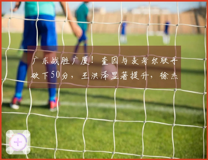 广东战胜广厦！奎因与麦考尔联手砍下50分，王洪泽显著提升，徐杰掌控最后一节