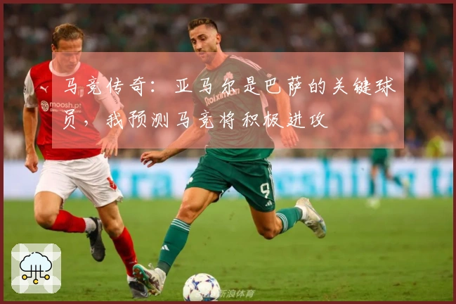 马竞传奇：亚马尔是巴萨的关键球员，我预测马竞将积极进攻