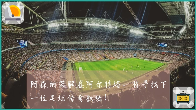 阿森纳若解雇阿尔特塔，将寻找下一位足坛传奇教练！