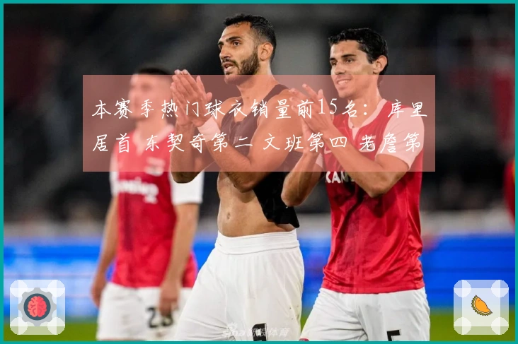 本赛季热门球衣销量前15名：库里居首 东契奇第二 文班第四 老詹第五 弗拉格第九