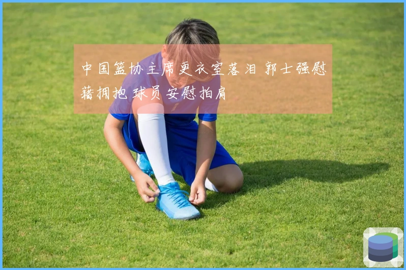 中国篮协主席更衣室落泪 郭士强慰藉拥抱 球员安慰拍肩