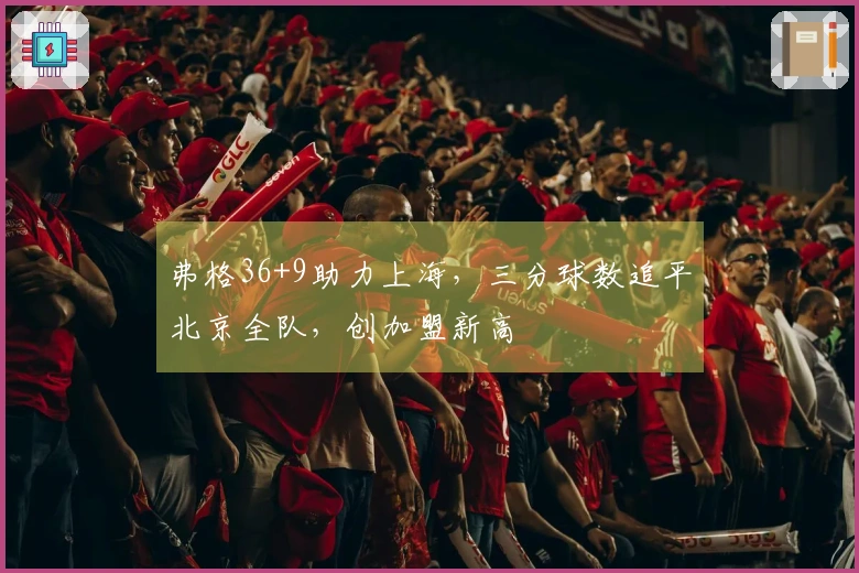 弗格36+9助力上海，三分球数追平北京全队，创加盟新高