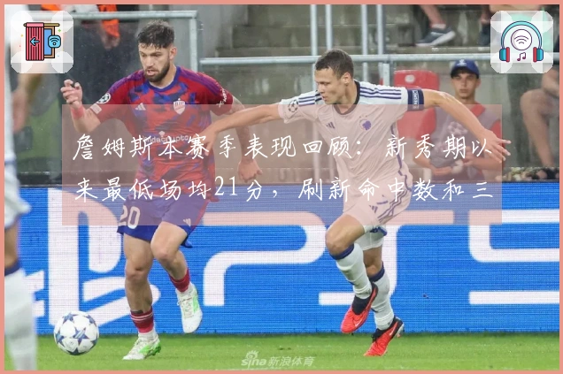 詹姆斯本赛季表现回顾：新秀期以来最低场均21分，刷新命中数和三双纪录
