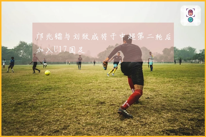 邝兆镭与刘致成将于中超第二轮后加入U17国足