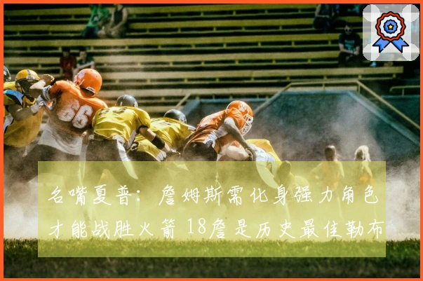 名嘴夏普：詹姆斯需化身强力角色才能战胜火箭 18詹是历史最佳勒布朗